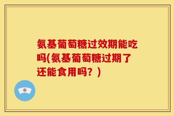 氨基葡萄糖过效期能吃吗(氨基葡萄糖过期了还能食用吗？)