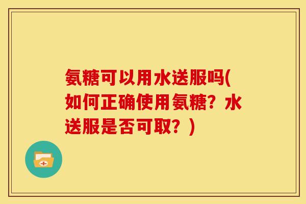 氨糖可以用水送服吗(如何正确使用氨糖?水送服是否可取?) 氨糖可以用水送服吗(如何正确使用氨糖?水送服是否可取?)