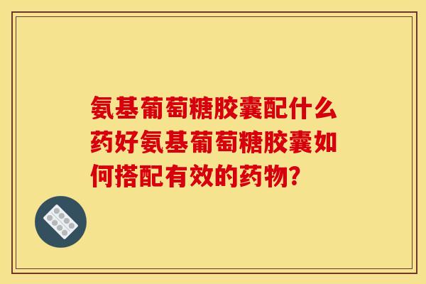 氨基葡萄糖胶囊配什么药好氨基葡萄糖胶囊如何搭配有效的? 氨基葡萄糖胶囊配什么药好氨基葡萄糖胶囊如何搭配有效的?