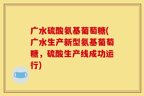 广水硫酸氨基葡萄糖(广水生产新型氨基葡萄糖，硫酸生产线成功运行)