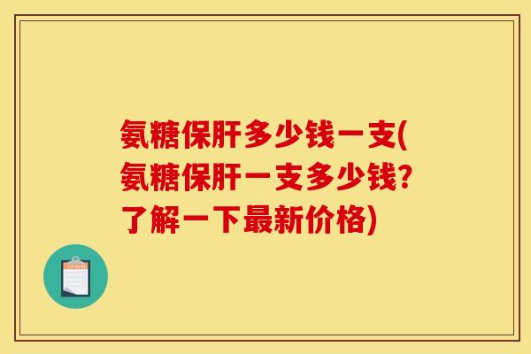 氨糖保肝多少钱一支(氨糖保肝一支多少钱？了解一下最新价格)