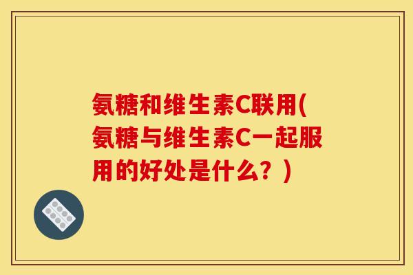 氨糖和维生素C联用(氨糖与维生素C一起服用的好处是什么？)