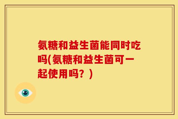 氨糖和益生菌能同时吃吗(氨糖和益生菌可一起使用吗？)