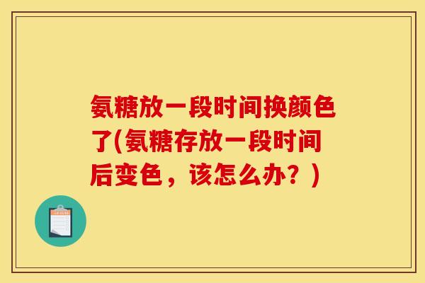 氨糖放一段时间换颜色了(氨糖存放一段时间后变色，该怎么办？)