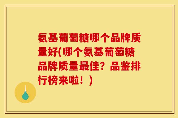 氨基葡萄糖哪个品牌质量好(哪个氨基葡萄糖品牌质量最佳？品鉴排行榜来啦！)