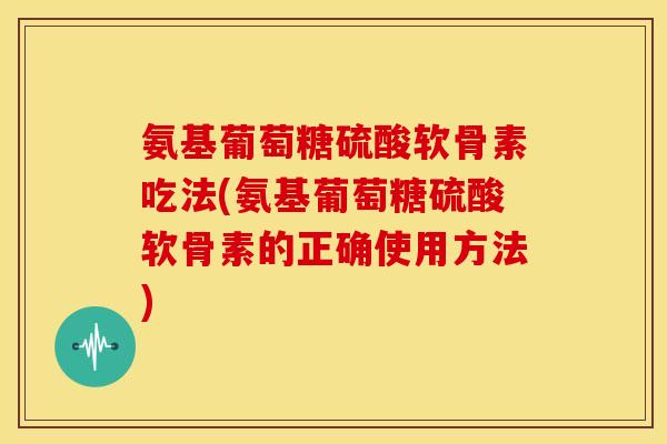 氨基葡萄糖硫酸软骨素吃法(氨基葡萄糖硫酸软骨素的正确使用方法)