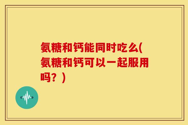氨糖和钙能同时吃么(氨糖和钙可以一起服用吗？)