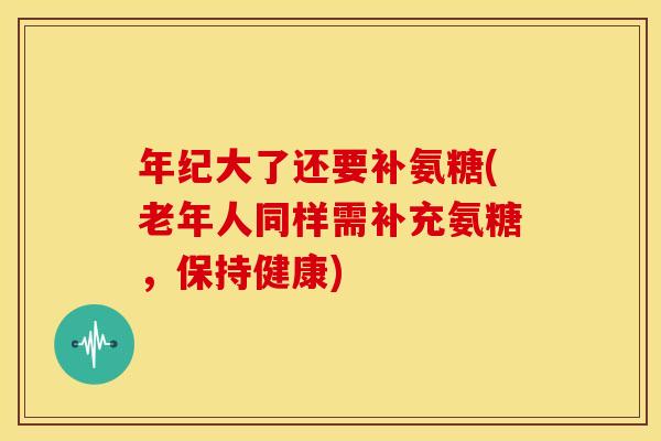年纪大了还要补氨糖(老年人同样需补充氨糖，保持健康)
