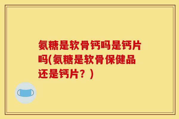 氨糖是软骨钙吗是钙片吗(氨糖是软骨保健品还是钙片？)