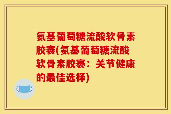 氨基葡萄糖流酸软骨素胶褰(氨基葡萄糖流酸软骨素胶褰：关节健康的最佳选择)