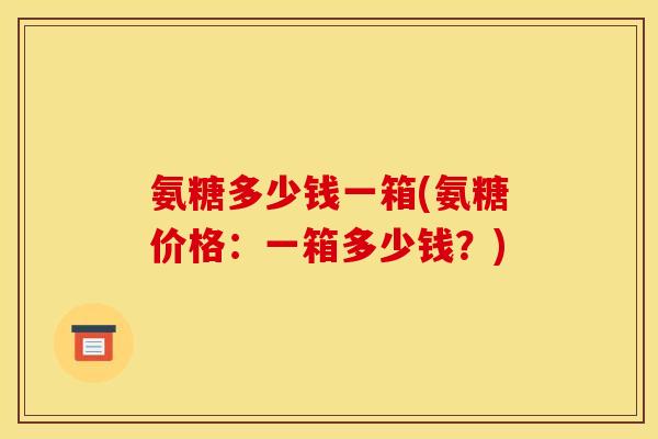 氨糖多少钱一箱(氨糖价格:一箱多少钱?) 氨糖多少钱一箱(氨糖价格:一箱多少钱?)