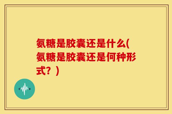 氨糖是胶囊还是什么(氨糖是胶囊还是何种形式?) 氨糖是胶囊还是什么(氨糖是胶囊还是何种形式?)