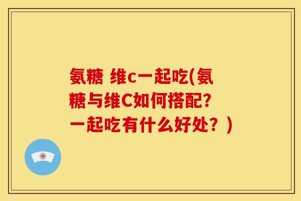 氨糖 维c一起吃(氨糖与维C如何搭配？ 一起吃有什么好处？)
