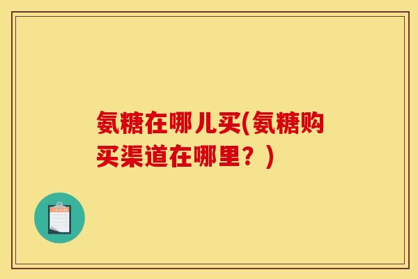 氨糖在哪儿买(氨糖购买渠道在哪里？)