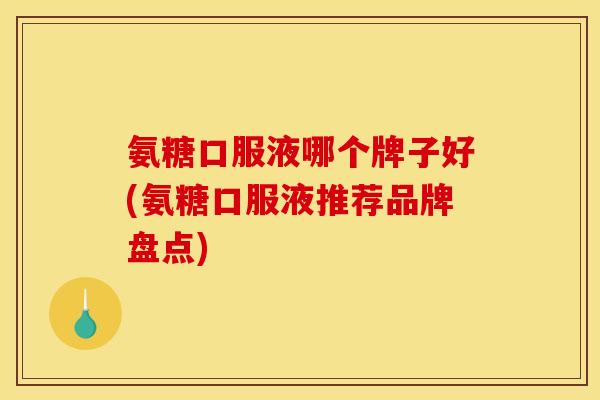氨糖口服液哪个牌子好(氨糖口服液推荐品牌盘点)