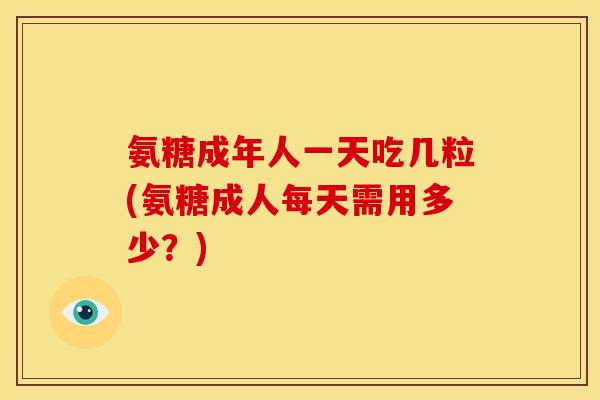 氨糖成年人一天吃几粒(氨糖成人每天需用多少？)