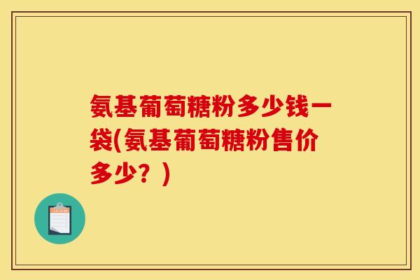 氨基葡萄糖粉多少钱一袋(氨基葡萄糖粉售价多少？)