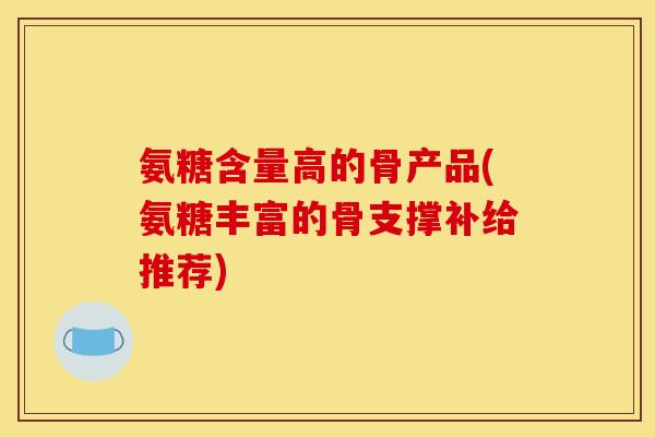 氨糖含量高的骨产品(氨糖丰富的骨支撑补给推荐)