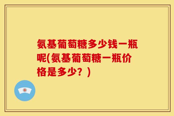氨基葡萄糖多少钱一瓶呢(氨基葡萄糖一瓶价格是多少？)