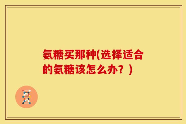 氨糖买那种(选择适合的氨糖该怎么办？)