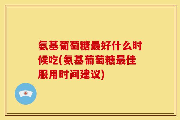 氨基葡萄糖最好什么时候吃(氨基葡萄糖最佳服用时间建议)