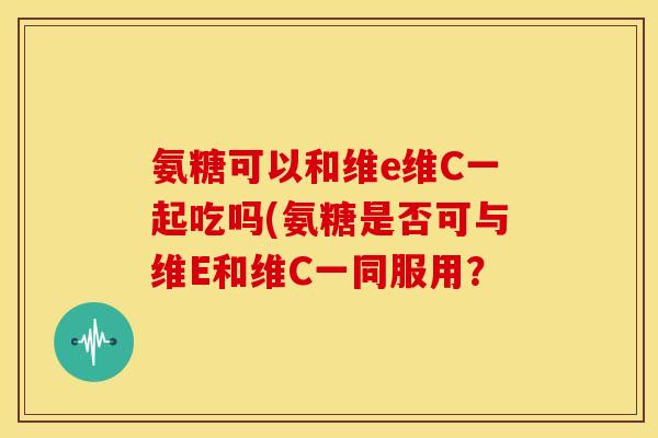 氨糖可以和维e维C一起吃吗(氨糖是否可与维E和维C一同服用？