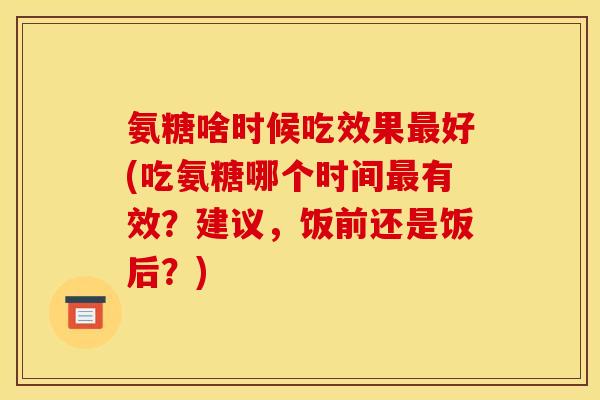 氨糖啥时候吃效果最好(吃氨糖哪个时间最有效？建议，饭前还是饭后？)