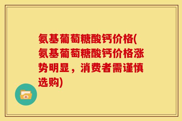 氨基葡萄糖酸钙价格(氨基葡萄糖酸钙价格涨势明显，消费者需谨慎选购)