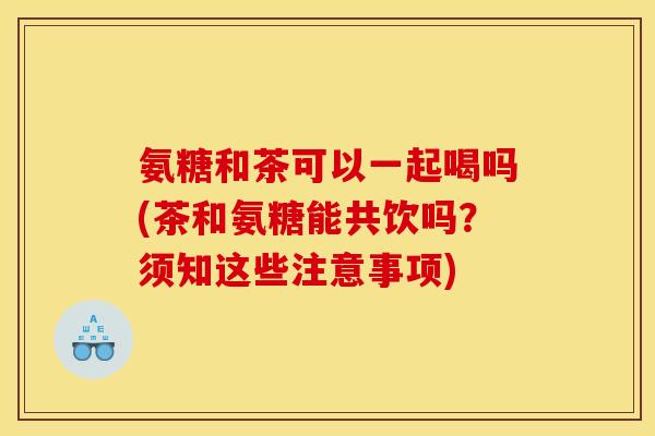 氨糖和茶可以一起喝吗(茶和氨糖能共饮吗？须知这些注意事项)