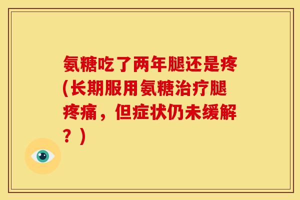 氨糖吃了两年腿还是疼(长期服用氨糖治疗腿疼痛，但症状仍未缓解？)