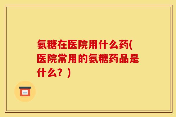 氨糖在医院用什么药(医院常用的氨糖药品是什么？)