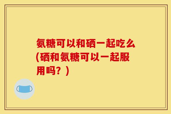 氨糖可以和硒一起吃么(硒和氨糖可以一起服用吗？)