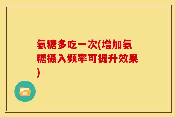 氨糖多吃一次(增加氨糖摄入频率可提升效果)
