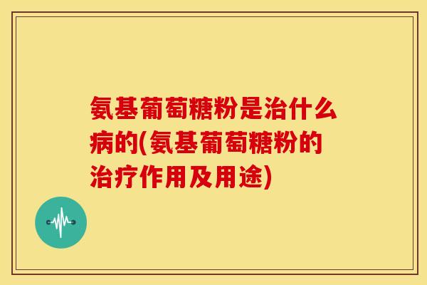 氨基葡萄糖粉是治什么病的(氨基葡萄糖粉的治疗作用及用途)