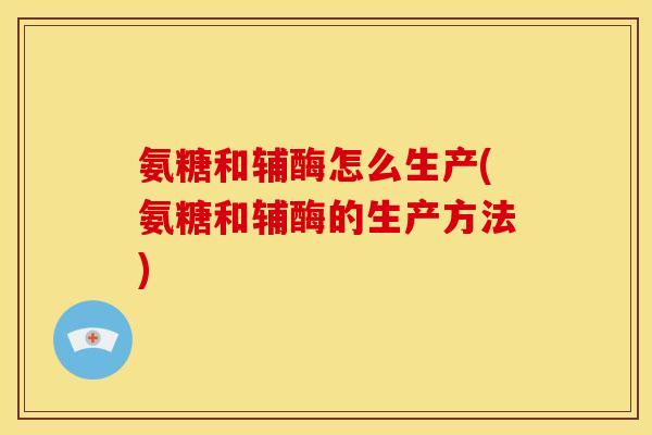 氨糖和辅酶怎么生产(氨糖和辅酶的生产方法)