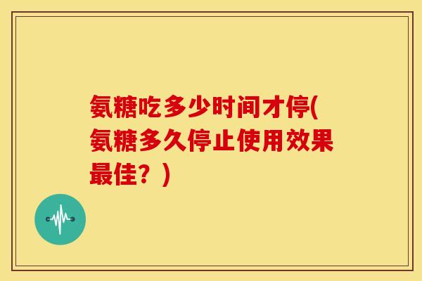 氨糖吃多少时间才停(氨糖多久停止使用效果最佳？)