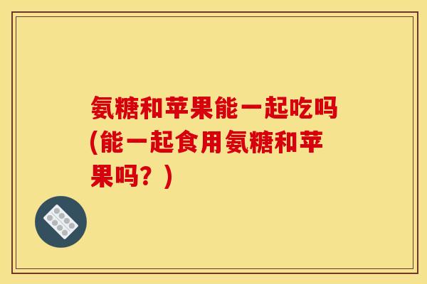 氨糖和苹果能一起吃吗(能一起食用氨糖和苹果吗?) 氨糖和苹果能一起吃吗(能一起食用氨糖和苹果吗?)