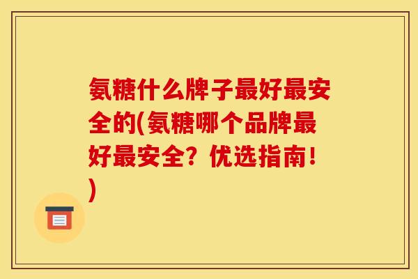 氨糖什么牌子最好最安全的(氨糖哪个品牌最好最安全？优选指南！)