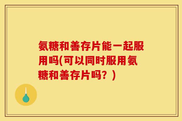 氨糖和善存片能一起服用吗(可以同时服用氨糖和善存片吗？)