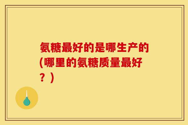 氨糖最好的是哪生产的(哪里的氨糖质量最好？)