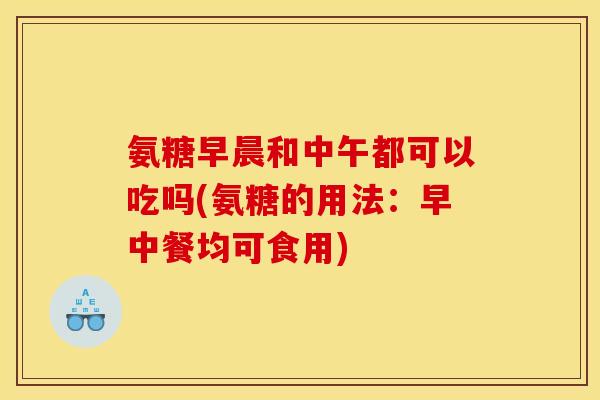 氨糖早晨和中午都可以吃吗(氨糖的用法：早中餐均可食用)