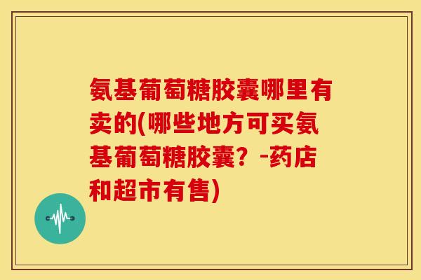 氨基葡萄糖胶囊哪里有卖的(哪些地方可买氨基葡萄糖胶囊？-药店和超市有售)