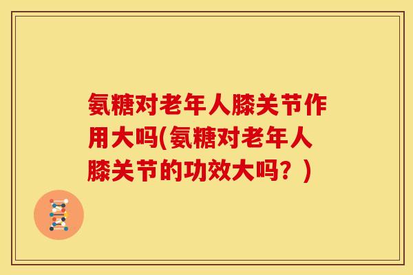 氨糖对老年人膝关节作用大吗(氨糖对老年人膝关节的功效大吗？)