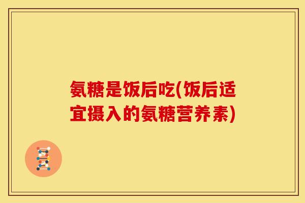氨糖是饭后吃(饭后适宜摄入的氨糖营养素)
