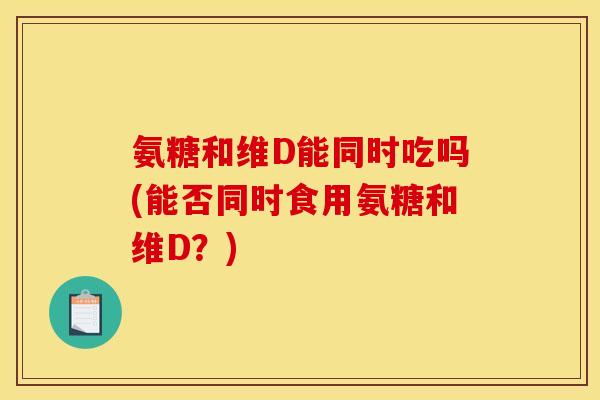 氨糖和维D能同时吃吗(能否同时食用氨糖和维D？)