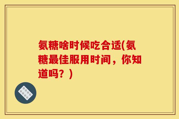 氨糖啥时候吃合适(氨糖佳服用时间，你知道吗？)