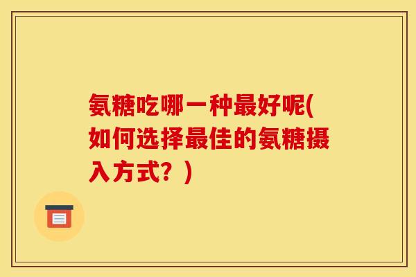 氨糖吃哪一种最好呢(如何选择最佳的氨糖摄入方式？)