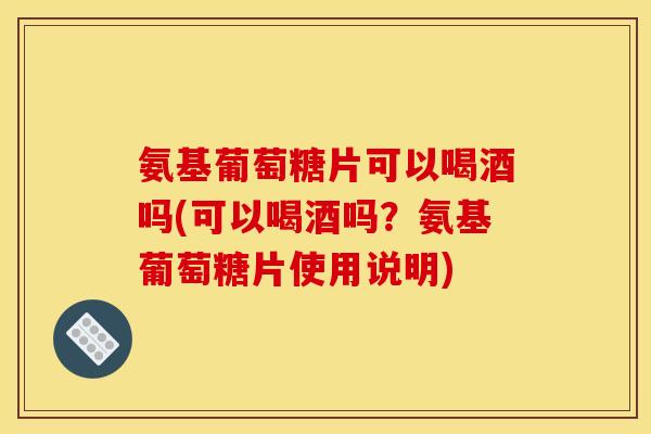 氨基葡萄糖片可以喝酒吗(可以喝酒吗？氨基葡萄糖片使用说明)