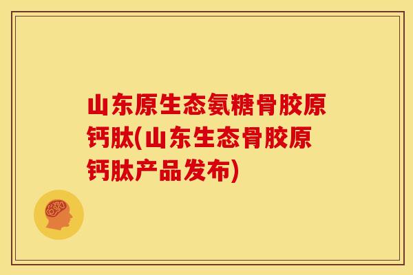 山东原生态氨糖骨胶原钙肽(山东生态骨胶原钙肽产品发布)