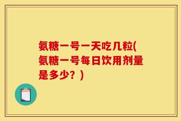 氨糖一号一天吃几粒(氨糖一号每日饮用剂量是多少？)